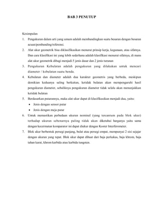 BAB 3 PENUTUP 
Kesimpulan 
1. Pengukuran dalam arti yang umum adalah membandingkan suatu besaran dengan besaran acuan/pembanding/referensi. 
2. Alat ukur geometrik bisa diklasifikasikan menurut prinsip kerja, kegunaan, atau sifatnya. Dan cara klasifikasi ini yang lebih sederhana adalah klasifikasi menurut sifatnya, di mans alat ukur geometrik dibagi menjadi 5 jenis dasar dan 2 jenis turunan 
3. Pengukuran Kebulatan adalah pengukuran yang dilakukan untuk mencari diameter / kebulatan suatu benda. 
4. Kebulatan dan diameter adalah dua karakter geometris yang berbeda, meskipun demikian keduanya saling berkaitan, ketidak bulatan akan mempengaruhi hasil pengukuran diameter, sebaliknya pengukuran diameter tidak selalu akan menunjukkan ketidak bulatan 
5. Berdasarkan putarannya, maka alat ukur dapat di klasifikasikan menjadi dua, yaitu: Jenis dengan sensor putar Jenis dengan meja putar 
6. Untuk memastikan perbedaan ukuran nominal (yang tercantum pada blok ukur) terhadap ukuran sebenarnya paling tidak akan diketahui harganya yaitu sama dengan kecermatan komparator ini dapat diukur dengan Koster Interferometer. 
7. Blok ukur berbentuk persegi panjang, bulat atau persegi empat, mempunyai 2 sisi sejajar dengan ukuran yang tepat. Blok ukur dapat dibuat dari baja perkakas, baja khrom, baja tahan karat, khrom karbida atau karbida tungsten. 
 