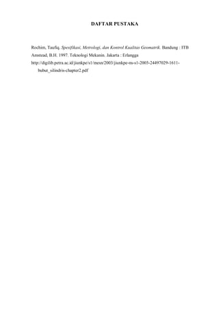 DAFTAR PUSTAKA 
Rochim, Taufiq. Spesifikasi, Metrologi, dan Kontrol Kualitas Geomatrik. Bandung : ITB 
Amstead, B.H. 1997. Teknologi Mekanin. Jakarta : Erlangga 
http://digilib.petra.ac.id/jiunkpe/s1/mesn/2003/jiunkpe-ns-s1-2003-24497029-1611- 
bubut_silindris-chapter2.pdf 