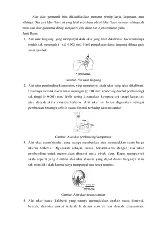 Alat ukur geometrik bisa diklasifikasikan menurut prinsip kerja, kegunaan, atau 
sifatnya. Dan cara klasifikasi ini yang lebih sederhana adalah klasifikasi menurut sifatnya, di 
mans alat ukur geometrik dibagi menjadi 5 jenis dasar dan 2 jenis turunan yaitu, 
Jenis Dasar: 
1. Alat ukur langsung; yang mempunyai skala ukur yang telah dikalibrasi. Kecermatannya 
rendah s.d. menengah (1 s.d. 0.002 mm). Hasil pengukuran dapat langsung dibaca pads 
skala tersebut. 
Gambar. Alat ukur langsung 
2. Alat ukur pembanding/komperator; yang mempunyai skala ukur yang telah dikalibrasi. 
Umumnya memiliki kecermatan menengah (≥ 0.01 mm: cenderung disebut pembanding) 
s.d. tinggi (≥ 0.001) mm; lebih ser ing dinamakan komparator) tetapi kapasitas 
atau daerah skala ukurnya terbatas. Alat ukur ini hanya digunakan sebagai 
pembacaan besarnya se!isih suatu dimensi terhadap ukuran standar. 
Gambar. Alat ukur pembanding/komperator 
3. Alat ukur acuan/standar; yang mampu memberikan atau menunjukkan suatu harga 
ukuran tertentu. Digunakan sebagai, acuan bersamasama dengan alai ukur 
pembanding untuk menentukan dimensi suatu objek ukur. Dapat mempunyai 
skala sepert i yang dimiliki alai ukur standar yang dapat diatur harganya atau 
tak memiliki skala karena hanya mempunyai satu hence nominal. 
Gambar. Alat ukur acuan/standar 
4. Alat ukur batas (kaliber); yang mampu menunjukkan apakah suatu dimensi, 
bentuk, dan/atau posisi terletak di dalam atau di luar daerah toleransinya. 
 
