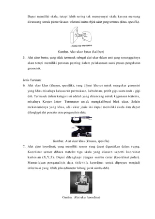 Dapat memiliki skala, tetapi lehih sering tak mempunyai skala karena memang 
dirancang untuk pemeriksaan toleransi suatu objek ukur yang tertentu (khas, spesifik). 
Gambar. Alat ukur batas (kaliber) 
5. Alat ukur bantu; yang tidak termasuk sebagai alai ukur dalam anti yang sesungguhnya 
akan tetapi memiliki peranan pent ing dalam pelaksanaan suatu proses pengukuran 
geometrik. 
Jenis Turunan: 
6. Alat ukur khas (khusus, spesifik); yang dibuat khusus untuk mengukur geometri 
yang khas misalnya kekasaran permukaan, kebulatan, profit gigs suatu roda - gigi 
dsb. Termasuk dalam kategori ini adalah yang dirancang untuk kegunaan tertentu, 
misalnya Koster Inter - Terometer untuk mengkalibrasi blok ukur. Selain 
mekanismenya yang khas, alai ukur jenis ini dapat memil iki skala dan dapat 
dilengkapi alat pencatat atau penganalisis data. 
Gambar. Alat ukur khas (khusus, spesifik) 
7. Alat ukur koordinat; yang memiliki sensor yang dapat digerakkan dalam ruang. 
Koordinat sensor dibaca matelot t iga skala yang disusvn sepert i koordinat 
kartesian (X,Y,Z). Dapat dilengkapi dengan sumbu cuter (koordinat polar). 
Memer lukan penganalisis data tit ik-t it ik koordinat untuk diproses menjadi 
informasi yang lebih jelas (diameter lubang, jarak sumbu dsb). 
Gambar. Alat ukur koordinat 
 