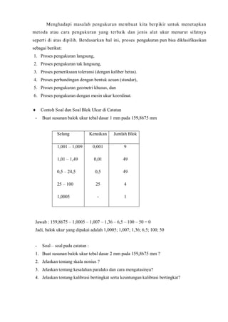 Menghadapi masalah pengukuran membuat kita berpikir untuk menetapkan metoda atau cara pengukuran yang terbaik dan jenis alat ukur menurut sifatnya seperti di atas dipilih. Berdasarkan hal ini, proses pengukuran pun bisa diklasifikasikan sebagai berikut: 
1. Proses pengukuran langsung, 
2. Proses pengukuran tak langsung, 
3. Proses pemeriksaan toleransi (dengan kaliber betas). 
4. Proses perbandingan dengan bentuk acuan (standar), 
5. Proses pengukuran geometri khusus, dan 
6. Proses pengukuran dengan mesin ukur koordinat. 
Contoh Soal dan Soal Blok Ukur di Catatan 
- Buat susunan balok ukur tebal dasar 1 mm pada 159,8675 mm 
Selang 
Kenaikan 
Jumlah Blok 
1,001 – 1,009 
1,01 – 1,49 
0,5 – 24,5 
25 – 100 
1,0005 
0,001 
0,01 
0,5 
25 
- 
9 
49 
49 
4 
1 
Jawab : 159,8675 – 1,0005 – 1,007 – 1,36 – 6,5 – 100 – 50 = 0 
Jadi, balok ukur yang dipakai adalah 1,0005; 1,007; 1,36; 6,5; 100; 50 
- Soal – soal pada catatan : 
1. Buat susunan balok ukur tebal dasar 2 mm pada 159,8675 mm ? 
2. Jelaskan tentang skala nonius ? 
3. Jelaskan tentang kesalahan paralaks dan cara mengatasinya? 
4. Jelaskan tentang kalibrasi bertingkat serta keuntungan kalibrasi bertingkat? 
 