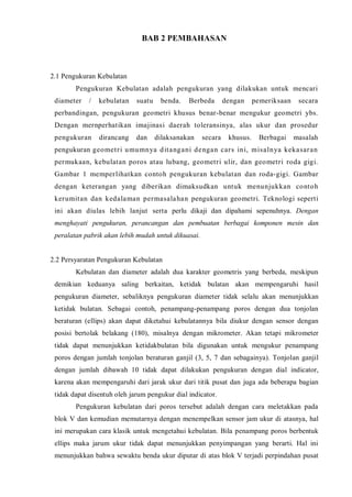 BAB 2 PEMBAHASAN 
2.1 Pengukuran Kebulatan 
Pengukuran Kebulatan adalah pengukuran yang dilakukan untuk mencari diameter / kebulatan suatu benda. Berbeda dengan pemeriksaan secara perbandingan, pengukuran geometri khusus benar-benar mengukur geometri ybs. Dengan mernperhatikan imajinasi daerah toleransinya, alas ukur dan prosedur pengukuran dirancang dan dilaksanakan secara khusus. Berbagai masalah pengukuran geometri umumnya ditangani dengan cars ini, misalnya kekasaran permukaan, kebulatan poros atau lubang, geometri ulir, dan geometri roda gigi. Gambar 1 memperlihatkan contoh pengukuran kebulatan dan roda-gigi. Gambar dengan keterangan yang diberikan dimaksudkan untuk menunjukkan contoh kerumitan dan kedalaman permasalahan pengukuran geometri. Teknologi seperti ini akan diulas lebih lanjut serta perlu dikaji dan dipahami sepenuhnya. Dengan menghayati pengukuran, perancangan dan pembuatan berbagai komponen mesin dan peralatan pabrik akan lebih mudah untuk dikuasai. 
2.2 Persyaratan Pengukuran Kebulatan 
Kebulatan dan diameter adalah dua karakter geometris yang berbeda, meskipun demikian keduanya saling berkaitan, ketidak bulatan akan mempengaruhi hasil pengukuran diameter, sebaliknya pengukuran diameter tidak selalu akan menunjukkan ketidak bulatan. Sebagai contoh, penampang-penampang poros dengan dua tonjolan beraturan (ellips) akan dapat diketahui kebulatannya bila diukur dengan sensor dengan posisi bertolak belakang (180), misalnya dengan mikrometer. Akan tetapi mikrometer tidak dapat menunjukkan ketidakbulatan bila digunakan untuk mengukur penampang poros dengan jumlah tonjolan beraturan ganjil (3, 5, 7 dan sebagainya). Tonjolan ganjil dengan jumlah dibawah 10 tidak dapat dilakukan pengukuran dengan dial indicator, karena akan mempengaruhi dari jarak ukur dari titik pusat dan juga ada beberapa bagian tidak dapat disentuh oleh jarum pengukur dial indicator. 
Pengukuran kebulatan dari poros tersebut adalah dengan cara meletakkan pada blok V dan kemudian memutarnya dengan menempelkan sensor jam ukur di atasnya, hal ini merupakan cara klasik untuk mengetahui kebulatan. Bila penampang poros berbentuk ellips maka jarum ukur tidak dapat menunjukkan penyimpangan yang berarti. Hal ini menunjukkan bahwa sewaktu benda ukur diputar di atas blok V terjadi perpindahan pusat  