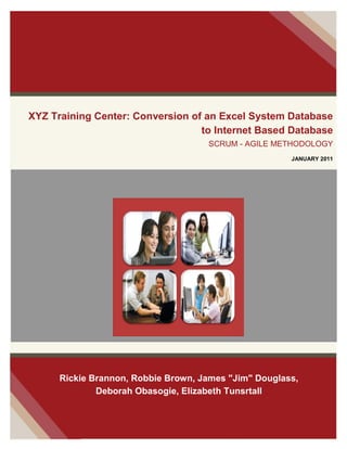 XYZ Training Center: Conversion of an Excel System Database
to Internet Based Database
SCRUM - AGILE METHODOLOGY
JANUARY 2011
Rickie Brannon, Robbie Brown, James "Jim" Douglass,
Deborah Obasogie, Elizabeth Tunsrtall
 