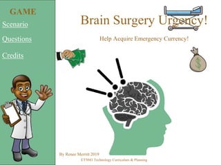 Brain Surgery Urgency!
Help Acquire Emergency Currency!
Scenario
Questions
Credits
By Renee Merritt 2019
ET5043 Technology Curriculum & Planning
GAME
 