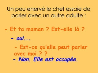 Un peu enervé le chef essaie de parler avec un autre adulte : - Et ta maman ? Est-elle là ?  -  oui...   - Est-ce qu’elle peut parler avec moi ? ?  -  Non. Elle est occupée.   