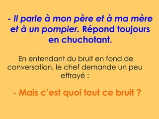 - Il parle à mon père et à ma mère et à un pompier.  Répond toujours en chuchotant. En entendant du bruit en fond de conversation, le chef demande un peu effrayé : - Mais c’est quoi tout ce bruit ?  