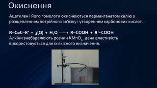 Окиснення
Ацетилен і його гомологи окиснюються перманганатом калію з
розщепленням потрійного зв’язку і утворенням карбонових кислот.
RCCR’ + 3[O] + H2O  RCOOH + R’COOH
Алкіни знебарвлюють розчин KMnO4, дана властивість
використовується для їх якісного визначення.
 