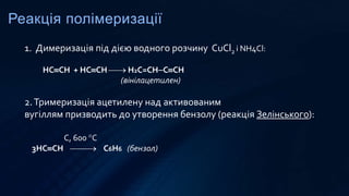 Реакція полімеризації
1. Димеризація під дією водного розчину CuCl2 і NH4Cl:
НCCH + НCCH  Н2C=CHCCH
(вінілацетилен)
2.Тримеризація ацетилену над активованим
вугіллям призводить до утворення бензолу (реакція Зелінського):
С, 600 С
3НCCH  С6H6 (бензол)
 