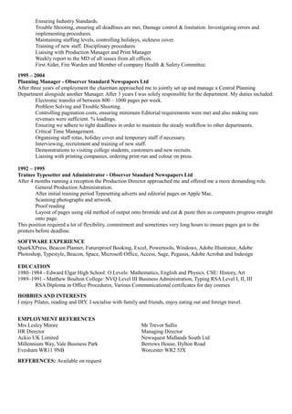 Ensuring Industry Standards.
Trouble Shooting, ensuring all deadlines are met, Damage control & limitation. Investigating errors and
implementing procedures.
Maintaining staffing levels, controlling holidays, sickness cover.
Training of new staff. Disciplinary procedures
Liaising with Production Manager and Print Manager
Weekly report to the MD of all issues from all offices.
First Aider, Fire Warden and Member of company Health & Safety Committee.
1995 – 2004
Planning Manager - Observer Standard Newspapers Ltd
After three years of employment the chairman approached me to jointly set up and manage a Central Planning
Department alongside another Manager. After 3 years I was solely responsible for the department. My duties included:
Electronic transfer of between 800 – 1000 pages per week.
Problem Solving and Trouble Shooting.
Controlling pagination costs, ensuring minimum Editorial requirements were met and also making sure
revenues were sufficient. % loadings.
Ensuring we adhere to tight deadlines in order to maintain the steady workflow to other departments.
Critical Time Management.
Organising staff rotas, holiday cover and temporary staff if necessary.
Interviewing, recruitment and training of new staff.
Demonstrations to visiting college students, customers and new recruits.
Liaising with printing companies, ordering print run and colour on press.
1992 – 1995
Trainee Typesetter and Administrator - Observer Standard Newspapers Ltd
After 4 months running a reception the Production Director approached me and offered me a more demanding role.
General Production Administration.
After initial training period Typesetting adverts and editorial pages on Apple Mac.
Scanning photographs and artwork.
Proof reading
Layout of pages using old method of output onto bromide and cut & paste then as computers progress straight
onto page.
This position required a lot of flexibility, commitment and sometimes very long hours to ensure pages got to the
printers before deadline.
SOFTWARE EXPERIENCE
QuarkXPress, Beacon Planner, Futureproof Booking, Excel, Powertools, Windows, Adobe Illustrator, Adobe
Photoshop, Typestyle, Beacon, Space, Microsoft Office, Access, Sage, Pegasus, Adobe Acrobat and Indesign
EDUCATION
1980–1984 - Edward Elgar High School: O Levels: Mathematics, English and Physics. CSE: History, Art
1989–1991 - Matthew Boulton College: NVQ Level III Business Administration, Typing RSA Level I, II, III
RSA Diploma in Office Procedures, Various Communicational certificates for day courses
HOBBIES AND INTERESTS
I enjoy Pilates, reading and DIY. I socialise with family and friends, enjoy eating out and foreign travel.
EMPLOYMENT REFERENCES
Mrs Lesley Moore Mr Trevor Sallis
HR Director Managing Director
Ackio UK Limited Newsquest Midlands South Ltd
Millennium Way, Vale Business Park Berrows House, Hylton Road
Evesham WR11 9NB Worcester WR2 5JX
REFERENCES: Available on request
 