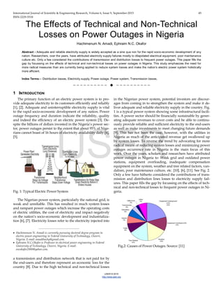 International Journal of Scientific & Engineering Research, Volume 6, Issue 9, September-2015 45
ISSN 2229-5518
IJSER © 2015
http://www.ijser.org
The Effects of Technical and Non-Technical
Losses on Power Outages in Nigeria
Hachimenum N. Amadi, Ephraim N.C. Okafor
Abstract - Adequate and reliable electricity supply is widely accepted as a sine qua non for the rapid socio-economic development of any
nation. Researchers, over the years, have attributed electricity supply failures mostly to dilapidated electrical equipment, poor maintenance
culture etc. Only a few considered the contributions of transmission and distribution losses to frequent power outages. This paper fills the
gap by focussing on the effects of technical and non-technical losses on power outages in Nigeria. This study emphasizes the need for
more radical measures than are currently being applied to reduce system losses and make the nation’s electric power system holistically
more efficient.
Index Terms— Distribution losses, Electricity supply, Power outage, Power system, Transmission losses,
——————————  ——————————
1 INTRODUCTION
The primary function of an electric power system is to pro-
vide adequate electricity to its customers efficiently and reliably
[1], [2]. Adequate and uninterruptible electricity supply is vital
to the rapid socio-economic development of any nation. Power
outage frequency and duration indicate the reliability, quality
and indeed the efficiency of an electric power system [3]. De-
spite the billions of dollars invested in the Nigeria’s power sec-
tor, power outages persist to the extent that about 95% of Nige-
rians cannot boast of 16 hours of electricity availability daily [4],
[5].
Fig. 1: Typical Electric Power System
The Nigerian power system, particularly the national grid, is
weak and unreliable. This has resulted in much system losses
and rampant power outages which increase the operating costs
of electric utilities, the cost of electricity and impact negatively
on the nation’s socio-economic development and industrializa-
tion [6], [7]. Electricity losses refer to the electricity injected into
a transmission and distribution network that is not paid for by
the end-users and therefore represent an economic loss for the
country [8]. Due to the high technical and non-technical losses
in the Nigerian power system, potential investors are discour-
ages from coming in to strengthen the system and make it de-
liver adequate and reliable electricity supply in the country. Fig.
1 is a typical power system showing some infrastructural facili-
ties. A power sector should be financially sustainable by gener-
ating adequate revenues to cover costs and be able to continu-
ously provide reliable and sufficient electricity to the end-users
as well as make investments to meet changing future demands
[9]. This has not been the case, however, with the utilities in
Nigeria as much of the anticipated revenue get swallowed up
by system losses. To reverse the trend by advocating for more
radical means of reducing system losses and minimizing power
outages occurrence rate in Nigeria is the main focus of this
work. Over the years, scholars and researchers have attributed
power outages in Nigeria to: Weak grid and outdated power
stations, equipment overloading, inadequate compensation
equipment on the system, weather and tree related factors, van-
dalism, poor maintenance culture, etc. [10], [6], [11]. See Fig. 2.
Only a few have hitherto considered the contributions of trans-
mission and distribution lines losses to electricity supply fail-
ures. This paper fills the gap by focussing on the effects of tech-
nical and non-technical losses to frequent power outages in Ni-
geria.
Fig.2: Causes of Power Outages. Source: [11]
————————————————
• Hachimenum N. Amadi is currently pursuing doctoral degree program in
electric power engineering in Federal University of Technology, Owerri,
Nigeria. E-mail: amadihachy@gmail.com.
• Ephraim N.C.Okafor is Professor in electrical power engineering in Federal
University of Technology, Owerri, Nigeria. E-mail:
encokafor2000@yahoo.com.
IJSER
 