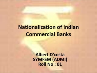 Nationalization of Indian
  Commercial Banks


       Albert D’costa
      SYMFSM (ADMI)
        Roll No : 01
 