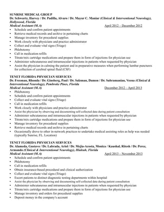SUNRISE MEDICAL GROUP
Dr. Schwartz, Harvey / Dr. Padilla, Alvaro / Dr. Mayur C. Maniar (Clinical & Interventional Neurology),
Hollywood, Florida
Medical Assistant (M.A) April 2012 – December 2012
 Schedule and confirm patient appointments
 Retrieve medical records and archive in pertaining charts
 Manage inventory for procedural supplies
 Work closely with physicians and practice administrator
 Collect and evaluate vital signs (Triage)
 Phlebotomy
 Call in medication refills
 Titrate/mix cartridge medications and prepare them in form of injections for physician use
 Administer subcutaneous and intramuscular injections in patients when requested by physician
 Assist the physician in calming the patient and in preparative measures when performing lumbar punctures
for collection of cerebral spinal fluid (CSF)
TENET FLORIDA PHYSICIAN SERVICES
Dr. Freeman, Rhonda / Dr. Ginsberg, Paul / Dr. Salzman, Damon / Dr. Subramanian, Veena (Clinical &
Interventional Neurology), Pembroke Pines, Florida
Medical Assistant (M.A) December 2012 – April 2013
 Phlebotomy
 Schedule and confirm patient appointments
 Collect and evaluate vital signs (Triage)
 Call in medication refills
 Work closely with physicians and practice administrator
 Assist the physician by observing and documenting self-collected data during patient consultation
 Administer subcutaneous and intramuscular injections in patients when requested by physician
 Titrate/mix cartridge medications and prepare them in form of injections for physician use
 Manage inventory for procedural supplies
 Retrieve medical records and archive in pertaining charts
 Occasionally drove to other in-network practices to undertake medical assisting roles as help was needed
(typically Sunrise, FL. Location)
TENET FLORIDA PHYSICIAN SERVICES
Dr. Alameda, Gustavo / Dr. Labrada, Ariol / Dr. Mejia-Acosta, Monica / Kaushal, Ritesh / Dr. Perez,
Armando (Clinical & Interventional Neurology), Hialeah, Florida
Medical Assistant (M.A) April 2013 – November 2013
 Schedule and confirm patient appointments
 Phlebotomy
 Call in medication refills
 Obtain insurance-based procedural and clinical authorization
 Collect and evaluate vital signs (Triage)
 Escort patients to distinct diagnostic testing departments within hospital
 Assist the physician by observing and documenting self-collected data during patient consultation
 Administer subcutaneous and intramuscular injections in patients when requested by physician
 Titrate/mix cartridge medications and prepare them in form of injections for physician use
 Manage inventory and orders for procedural supplies
 Deposit money in the company’s account
 