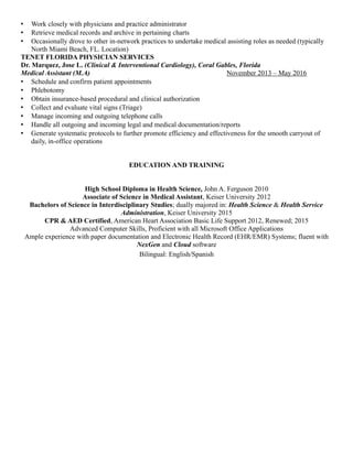  Work closely with physicians and practice administrator
 Retrieve medical records and archive in pertaining charts
 Occasionally drove to other in-network practices to undertake medical assisting roles as needed (typically
North Miami Beach, FL. Location)
TENET FLORIDA PHYSICIAN SERVICES
Dr. Marquez, Jose L. (Clinical & Interventional Cardiology), Coral Gables, Florida
Medical Assistant (M.A) November 2013 – May 2016
 Schedule and confirm patient appointments
 Phlebotomy
 Obtain insurance-based procedural and clinical authorization
 Collect and evaluate vital signs (Triage)
 Manage incoming and outgoing telephone calls
 Handle all outgoing and incoming legal and medical documentation/reports
 Generate systematic protocols to further promote efficiency and effectiveness for the smooth carryout of
daily, in-office operations
EDUCATION AND TRAINING
High School Diploma in Health Science, John A. Ferguson 2010
Associate of Science in Medical Assistant, Keiser University 2012
Bachelors of Science in Interdisciplinary Studies; dually majored in: Health Science & Health Service
Administration, Keiser University 2015
CPR & AED Certified, American Heart Association Basic Life Support 2012, Renewed; 2015
Advanced Computer Skills, Proficient with all Microsoft Office Applications
Ample experience with paper documentation and Electronic Health Record (EHR/EMR) Systems; fluent with
NexGen and Cloud software
Bilingual: English/Spanish
 