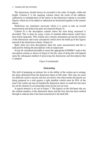 4 TAKING OFF QUANTITIES: 
The dimensions should always be recorded in the order of length, width and 
height. Column C is the squaring column where the result of the addition, 
subtraction or multiplication of the entries in the dimension column is recorded. 
Figures which are to be added or subtracted are bracketed together in the manner 
shown. 
Deductions are sometimes necessary where it is easier to take an overall 
measurement and deduct the parts not required (Figure 5). 
Column D is the description column where the item being measured is 
described. This is done by using a form of standard abbreviations which have 
been listed separately. This column also contains annotations giving the location 
of the dimensions and waste calculations which show the build up of the figures 
entered in the dimension column. (Figure 6). 
Quite often two item descriptions share the same measurement and this is 
indicated by linking the descriptions with an ampersand. 
It may be considered desirable to insert the appropriate CESMM 3 code in the 
description column as shown in Figure 6, but the value of doing this will depend 
upon the subsequent method of processing the dimensions and descriptions that 
is adopted. 
Figure 6 (continued) 
Abstracting 
The skill of preparing an abstract lies in the ability of the worker-up to arrange 
the items abstracted from the dimension sheets in bill order. This may not seem 
too difficult a task to anyone who has not tried it, but when tender documents are 
being prepared in a rush against a tight deadline (which must be 99% of the 
time!) the worker-up may be handed the dimension sheets in small lots but must 
lay out his abstract to accommodate items he has not yet seen. 
A typical abstract is set out in Figure 7. The figures on the left-hand side are 
the column numbers of the dimension sheets and the first item has been stroked 
through to indicate that it has been transferred to the draft bill. 
 