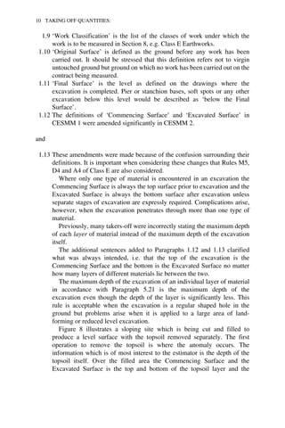 10 TAKING OFF QUANTITIES: 
1.9 ‘Work Classification’ is the list of the classes of work under which the 
work is to be measured in Section 8, e.g. Class E Earthworks. 
1.10 ‘Original Surface’ is defined as the ground before any work has been 
carried out. It should be stressed that this definition refers not to virgin 
untouched ground but ground on which no work has been carried out on the 
contract being measured. 
1.11 ‘Final Surface’ is the level as defined on the drawings where the 
excavation is completed. Pier or stanchion bases, soft spots or any other 
excavation below this level would be described as ‘below the Final 
Surface’. 
1.12 The definitions of ‘Commencing Surface’ and ‘Excavated Surface’ in 
CESMM 1 were amended significantly in CESMM 2. 
and 
1.13 These amendments were made because of the confusion surrounding their 
definitions. It is important when considering these changes that Rules M5, 
D4 and A4 of Class E are also considered. 
Where only one type of material is encountered in an excavation the 
Commencing Surface is always the top surface prior to excavation and the 
Excavated Surface is always the bottom surface after excavation unless 
separate stages of excavation are expressly required. Complications arise, 
however, when the excavation penetrates through more than one type of 
material. 
Previously, many takers-off were incorrectly stating the maximum depth 
of each layer of material instead of the maximum depth of the excavation 
itself. 
The additional sentences added to Paragraphs 1.12 and 1.13 clarified 
what was always intended, i.e. that the top of the excavation is the 
Commencing Surface and the bottom is the Excavated Surface no matter 
how many layers of different materials lie between the two. 
The maximum depth of the excavation of an individual layer of material 
in accordance with Paragraph 5.21 is the maximum depth of the 
excavation even though the depth of the layer is significantly less. This 
rule is acceptable when the excavation is a regular shaped hole in the 
ground but problems arise when it is applied to a large area of land-forming 
or reduced level excavation. 
Figure 8 illustrates a sloping site which is being cut and filled to 
produce a level surface with the topsoil removed separately. The first 
operation to remove the topsoil is where the anomaly occurs. The 
information which is of most interest to the estimator is the depth of the 
topsoil itself. Over the filled area the Commencing Surface and the 
Excavated Surface is the top and bottom of the topsoil layer and the 
 
