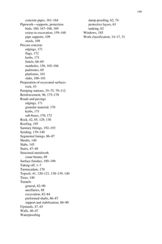 concrete pipes, 161–164 
Pipework—supports, protection 
beds, 160, 167–168, 169 
extras to excavation, 159–160 
pipe supports, 109 
stools, 109 
Precast concrete 
edgings, 171 
flags, 172 
kerbs, 171 
lintels, 68–69 
manholes, 156, 165–166 
padstones, 69 
platforms, 101 
slabs, 100–101 
Preparation of excavated surfaces 
rock, 43 
Pumping stations, 35–75, 79–112 
Reinforcement, 96, 175–178 
Roads and pavings 
edgings, 171 
granular material, 170 
kerbs, 171 
sub-bases, 170, 172 
Rock, 42, 85, 129, 130 
Roofing, 195 
Sanitary fittings, 192–193 
Seeding, 139–140 
Segmental linings, 86–87 
Shrubs, 140 
Slabs, 145 
Stairs, 47–48 
Structural metalwork 
crane beams, 69 
Surface finishes, 189–190 
Taking off, 1–7 
Tarmacadam, 170 
Topsoil, 41, 120–121, 138–139, 140 
Trees, 140 
Tunnels 
general, 82–90 
ancillaries, 88 
excavation, 82–84 
preformed shafts, 86–87 
support and stabilization, 88–90 
Upstands, 47, 65 
Walls, 46–47 
Waterproofing 
damp proofing, 62, 74 
protective layers, 63 
tanking, 62 
Windows, 185 
Work classification, 14–17, 31 
199 
