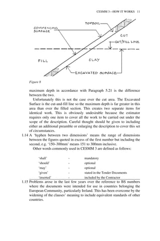 Figure 8 
CESMM 3—HOW IT WORKS 11 
maximum depth in accordance with Paragraph 5.21 is the difference 
between the two. 
Unfortunately this is not the case over the cut area. The Excavated 
Surface is the cut-and-fill line so the maximum depth is far greater in this 
area than over the filled section. This creates two separate items for 
identical work. This is obviously undesirable because the estimator 
requires only one item to cover all the work to be carried out under the 
scope of the description. Careful thought should be given to including 
either an additional preamble or enlarging the description to cover this set 
of circumstances. 
1.14 A ‘hyphen between two dimensions’ means the range of dimensions 
between the figures quoted in excess of the first number but including the 
second, e.g. ‘150–300mm’ means 151 to 300mm inclusive. 
Other words commonly used in CESMM 3 are defined as follows: 
‘shall’ - mandatory 
‘should’ - optional 
‘may’ - optional 
‘given’ - stated in the Tender Documents 
‘inserted’ - included by the Contractor 
1.15 Problems arose in the last few years over the reference to BS numbers 
where the documents were intended for use in countries belonging the 
European Community, particularly Ireland. This has been overcome by the 
widening of the clauses’ meaning to include equivalent standards of other 
countries. 
 