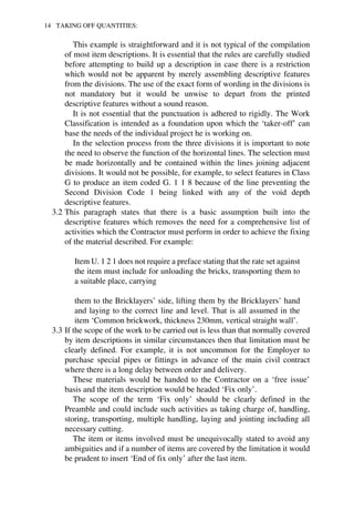 14 TAKING OFF QUANTITIES: 
This example is straightforward and it is not typical of the compilation 
of most item descriptions. It is essential that the rules are carefully studied 
before attempting to build up a description in case there is a restriction 
which would not be apparent by merely assembling descriptive features 
from the divisions. The use of the exact form of wording in the divisions is 
not mandatory but it would be unwise to depart from the printed 
descriptive features without a sound reason. 
It is not essential that the punctuation is adhered to rigidly. The Work 
Classification is intended as a foundation upon which the ‘taker-off’ can 
base the needs of the individual project he is working on. 
In the selection process from the three divisions it is important to note 
the need to observe the function of the horizontal lines. The selection must 
be made horizontally and be contained within the lines joining adjacent 
divisions. It would not be possible, for example, to select features in Class 
G to produce an item coded G. 1 1 8 because of the line preventing the 
Second Division Code 1 being linked with any of the void depth 
descriptive features. 
3.2 This paragraph states that there is a basic assumption built into the 
descriptive features which removes the need for a comprehensive list of 
activities which the Contractor must perform in order to achieve the fixing 
of the material described. For example: 
Item U. 1 2 1 does not require a preface stating that the rate set against 
the item must include for unloading the bricks, transporting them to 
a suitable place, carrying 
them to the Bricklayers’ side, lifting them by the Bricklayers’ hand 
and laying to the correct line and level. That is all assumed in the 
item ‘Common brickwork, thickness 230mm, vertical straight wall’. 
3.3 If the scope of the work to be carried out is less than that normally covered 
by item descriptions in similar circumstances then that limitation must be 
clearly defined. For example, it is not uncommon for the Employer to 
purchase special pipes or fittings in advance of the main civil contract 
where there is a long delay between order and delivery. 
These materials would be handed to the Contractor on a ‘free issue’ 
basis and the item description would be headed ‘Fix only’. 
The scope of the term ‘Fix only’ should be clearly defined in the 
Preamble and could include such activities as taking charge of, handling, 
storing, transporting, multiple handling, laying and jointing including all 
necessary cutting. 
The item or items involved must be unequivocally stated to avoid any 
ambiguities and if a number of items are covered by the limitation it would 
be prudent to insert ‘End of fix only’ after the last item. 
 