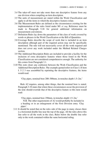 CESMM 3—HOW IT WORKS 15 
3.4 The taker-off must not take more than one descriptive feature from any 
one division when compiling an item description. 
3.5 The units of measurement are stated within the Work Classification and 
apply to all the items to which the descriptive features relate. 
3.6 The Measurement Rules are defined as the circumstances existing for the 
implementation of the rules listed under M1 et seq. Reference must be 
made to Paragraph 5.18 for general additional information on 
measurement conventions. 
3.7 Definition Rules lay down the parameters of the class of work covered by 
words or phrases in the Work Classification or the Bill of Quantities. 
3.8 Coverage Rules describe the scope of work that is included in an item 
description although part of the required action may not be specifically 
mentioned. The rule will not necessarily cover all the work required and 
does not cover any work included under the Method Related Charges 
section. 
3.9 The Additional Description Rules are included to provide a facility for the 
inclusion of extra descriptive features where those listed in the Work 
Classification are not considered comprehensive enough. The authority for 
this comes from Paragraph 3.1. 
3.10 This note clears any confusion between the Work Classification and the 
Additional Description Rules. The example quoted refers to Class I. If item 
I. 5 2 3 was assembled by reprinting the descriptive features, the items 
would read: 
‘Clay pipes, nominal bore 200–300mm, in trenches depth 1.5–2m.’ 
Rule A2 requires, among other things, that the nominal bore is stated. 
Paragraph 3.10 states that where these circumstances occur the provision of 
the note should override that of the descriptive feature so this item would 
read: 
‘Clay pipes, nominal bore 250mm, in trenches depth 1.5–2m.’ 
N.B. The other requirements of A2 would probably be included in 
a heading or in an enlargement of the First Division entry ‘Clay 
pipes’. 
3.11 It should be noted that on the rules side of the page in many classes there 
is a horizontal double line near the top of the page. All the rules above this 
line refer to all the work in the class. Rules below the double line refer 
only to the work contained within the same horizontal ruling. 
 