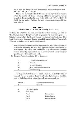 CESMM 3—HOW IT WORKS 17 
6.1. If there was a need for more than one item they would appear as H. 1 
3 6.2, H. 1 3 6.3, H. 1 3 6.4, etc. 
What is not explained is the technique for dealing with this situation 
when the number of items containing additional descriptive features 
exceeds 9. The choice lies between H. 1 3 6.10, H. 1 3 6.9.1 or H. 01 03 
06.01, but the authors feel that the latter nomenclature is probably the 
most suitable. 
SECTION 5: 
PREPARATION OF THE BILL OF QUANTITIES 
It should be noted that the term used in this section heading, i.e. ‘Bill of 
Quantities’, is correct. The phrase ‘Bills of Quantities’ is more appropriate to a 
building contract where the General Summary contains a list of individual Bills. 
In civil engineering documents the equivalent Bills are called Parts (Paragraph 5. 
23) so the overall document is a Bill of Quantities. 
5.1 This paragraph states that the rules and provisions used in the pre-contract 
exercise of measuring the work also apply to the post-contract task of 
measurement. The correct term for this task is re-measurement where the 
work is physically measured on site or admeasurement where the actual 
quantities are calculated from records. 
5.2 There are five sections in the Bill of Quantities: 
A List of Principal Quantities 
B Preamble 
C Daywork Schedule 
D Work Items (divided into parts) 
E Grand Summary 
The Daywork Schedule can be omitted from the Bill of Quantities if 
required. The above sections should be allocated the letters A to E and the 
parts of the Bill contained within Section D are enumerated, e.g. 
Section A List of Principal Quantities 
B Preamble 
C Daywork Schedule 
D Work Items 
Part 1 General Items 
Part 2 Boldon Sewers 
Part 3 Cleadon Sewers 
 