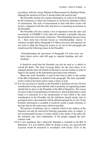 CESMM 3—HOW IT WORKS 19 
accordance with the current Method of Measurement for Building Works, 
although the inclusion of Class Z should reduce the need for this. 
The Preamble should also contain information on work to be designed 
by the Contractor or where the Contractor is involved in alternative forms 
of construction. The style of measurement to deal with these events will 
involve a departure from the rules laid down so warranting an insertion in 
the Preamble. 
The Preamble will also contain a list of departures from the rules and 
conventions of CESMM 3 if the taker-off considers it desirable. Because 
the preamble note will usually commence ‘Notwithstanding the provisions 
of…’ these notes have become known as ‘notwithstanding’ clauses. A 
common example affects Paragraph 5.9. Many surveyors and engineers do 
not wish to adopt the lining-out system as set out in this paragraph and 
would insert the following clause in the Preamble: 
‘Notwithstanding the provisions of Paragraph 5.9, lines have not 
been drawn across each bill page to separate headings and sub-headings.’ 
It should be noted that the Preamble can also be used as a vehicle to 
extend the Rules. The Item Coverage Rules are the most likely to be 
enlarged and the taker-off should not hesitate to use this facility in order to 
improve the quality of the information provided to the estimator. 
Where the word ‘Preamble’ is used in this book it refers to the section 
of the Bill of Quantities as defined in this paragraph. The term ‘preamble’ 
(with a small p) has been used to mean a clause or note. 
5.5 It is also necessary to include in the Preamble a definition of rock. On first 
consideration it may seem odd that what is primarily an engineering matter 
should find its place in the Preamble of the Bill of Quantities. The reason 
of course is that it is the definition of what rock is, that will determine to what 
extent it is measured. It is the measurement of rock which is the main 
consideration in the Preamble and the definition should clearly state in 
geological terms what materials will be defined and paid for as rock. If any 
borehole information is available it would be useful to make reference to 
the logs and use the same terms wherever possible. 
The practice of defining rock as ‘material which in the opinion of the 
Engineer can only be removed by blasting, pneumatic tools, or wedges’ is 
not recommended because it creates doubt in the minds of the taker-off, 
the estimator and, most importantly, of the people engaged the post-contract 
work. 
5.6 It is not mandatory that a Daywork Schedule is included in the Bill of 
Quantities. If it was omitted, either by design or error, any daywork that 
occurred would be measured in accordance with Clause 52(3) of the 
 