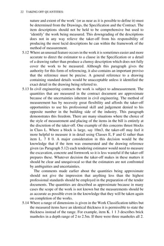 22 TAKING OFF QUANTITIES: 
nature and extent of the work’ (or as near as it is possible to define it) must 
be determined from the Drawings, the Specification and the Contract. The 
item descriptions should not be held to be comprehensive but used to 
‘identify’ the work being measured. This downgrading of the descriptions 
does not in any way relieve the taker-off from his responsibility of 
producing the most lucid descriptions he can within the framework of the 
method of measurement. 
5.12 Where an unusual feature occurs in the work it is sometimes easier and more 
accurate to direct the estimator to a clause in the Specification or a detail 
of a drawing rather than produce a clumsy description which does not fully 
cover the work to be measured. Although this paragraph gives the 
authority for this form of referencing, it also contains an important proviso 
that the reference must be precise. A general reference to a drawing 
containing standard details would be unacceptable unless it identified the 
exact detail in the drawing being referred to. 
5.13 In civil engineering contracts the work is subject to admeasurement. The 
quantities that are measured in the contract document are approximate 
because of the uncertainties inherent in civil engineering. The method of 
measurement has by necessity great flexibility and affords the taker-off 
opportunities to use his professional skill and judgement denied to his 
opposite number in the building side of the industry. This paragraph 
demonstrates this freedom. There are many situations where the choice of 
the style of measurement and placing of the items in the bill is entirely at 
the discretion of the taker-off. One example of this concerns thrust blocks 
in Class L. Where a block is large, say 10m3, the taker-off may feel it 
more helpful to measure it in detail using Classes E, F and G rather than 
item L. 7 8 0. A major consideration in this decision would be the 
knowledge that if the item was enumerated and the drawing reference 
given (as Paragraph 5.12) each tendering estimator would need to measure 
the excavation, concrete and formwork so it is less wasteful if the taker-off 
prepares these. Whatever decision the taker-off makes in these matters it 
should be clear and unequivocal so that the estimators are not confronted 
by ambiguities and uncertainties. 
The comments made earlier about the quantities being approximate 
should not give the impression that anything less than the highest 
professional standards should be employed in the preparation of the tender 
documents. The quantities are described as approximate because in many 
cases the scope of the work is not known but the measurements should be 
as accurate as possible even in the knowledge that they will be taken again 
on completion of the works. 
5.14 Where a range of dimensions is given in the Work Classification tables but 
the measured items have an identical thickness it is permissible to state the 
thickness instead of the range. For example, item K. 1 1 3 describes brick 
manholes in a depth range of 2 to 2.5m. If there were three manholes all 2. 
 