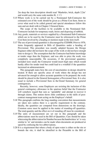 CESMM 3—HOW IT WORKS 23 
2m deep the item description should read ‘Manholes, brick, depth 2.2m’ 
and would carry the same code number K. 1 1 3. 
5.15 Where work is to be carried out by a Nominated Sub-Contractor the 
estimated cost of the work should be given as a Prime Cost Item. Items to 
cover what used to be called general and special attendances follow this 
sum and are dealt with in Chapter 3 General Items. 
The scope of the facilities to be available to the Nominated Sub- 
Contractor include for temporary roads, hoists and disposing of rubbish. 
5.16 Any goods, materials or services supplied by a Nominated Sub-Contractor 
which are to be used by the Contractor must be referenced to the Prime 
Cost Item involved by a heading or mention made in the item itself. 
5.17 The use of provisional quantities is discouraged by CESMM. Prior to 1976, 
items frequently appeared in Bills of Quantities under a heading of 
Provisional. This procedure was usually adopted because the Design 
Engineer either did not know the scope of the work or did not have enough 
time to design it. The assumption that the Contractor had better knowledge 
at tender stage than the Engineer, and was able to price the work, was 
completely unacceptable. On occasions, if the provisional quantities 
included were small, the Contractor would insert high rates which would 
hardly affect his tender total but could lead to a windfall if the quantities 
increased on admeasurement. 
This paragraph states how the cost of uncertainties in design should be 
treated. If there are specific areas of work where the design has not 
advanced far enough to allow accurate quantities to be prepared, the work 
should be placed in the General Itemsagainst a Provisional Sum. It is also 
usual to include a Provisional Sum in the Grand Summary for general 
contingencies. 
Recently, however, some Employers are resisting the inclusion of this 
general contingency allowance in the spurious belief that the Contractor 
will somehow regard that sum as ‘spendable’ and attempt to recover it 
through claims. This notion shows little confidence in the skills of post-contract 
management team acting on the Employer’s behalf. 
5.18 This paragraph confirms the long-standing convention that measurements 
are taken net—unless there is a specific requirement to the contrary. 
Ideally, the quantities are computed from dimensions on the drawings. 
Common sense must be applied in the matter of rounding-off quantities. 
The total quantity and the effect on it of rounding off must be considered. 
5.19 The units of measurement are set out in this paragraph and the 
abbreviations must be used in the Bill of Quantities. Care should be taken 
when using the abbreviation for Number because the handwritten ‘nr’ is very 
similar to ‘m’ and mistakes can be made when documents are produced at 
speed by confusing the two abbreviations. 
5.20 It is a requirement that where a body of open water is either on the site or 
bounds the site, it shall be identified in the Preamble to the Bill of 
 