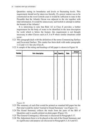 24 TAKING OFF QUANTITIES: 
Quantities stating its boundaries and levels or fluctuating levels. This 
requirement should not be taken too literally. If a power station was to be 
constructed on the west Cornish coast it would be sufficient to state in the 
Preamble that the Atlantic Ocean was adjacent to the site together with 
tidal information. It would be unnecessary and foolish to attempt to define 
the bounds of the Atlantic! 
It is interesting to note that Rule A2 in Class E provides a further 
requirement for the body of water to be identified in the item description 
for work which is below the feature; this requirement is not thought 
necessary in other Classes such as F, I or P where similar situations could 
occur. 
5.21 This paragraph deals with the definition of the terms Commencing Surface 
and Excavated Surface. This matter has been dealt with under paragraphs 
1.12 and 1.13. See also Class E. 
5.22 A sample of the ruling and headings of bill paper is shown in Figure 10. 
Figure 10 
5.23 The summary of each Part would be printed on standard bill paper but the 
Part total would be styled ‘Carried to Grand Summary’ (see Figure 11). 
5.24 The Grand Summary collects the totals from the parts of the Bill of 
Quantities and is usually printed on plain paper (Figure 12). 
5.25 The General Contingency Allowance is discussed in Paragraph 5.17. 
5.26 The Adjustment Item is to be placed at the end of the Grand Summary and 
its significance and purpose are discussed in Paragraph 6.3, 6.4 and 6.5. 
 