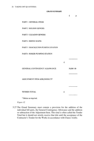 26 TAKING OFF QUANTITIES: 
Figure 12 
5.27 The Grand Summary must contain a provision for the addition of the 
individual bill parts, the General Contingency Allowance and the addition 
or subtraction of the Adjustment Item. This total is often called the Tender 
Total but it should not strictly receive that title until the acceptance of the 
Contractor’s Tender for the Works in accordance with Clause 1(i)(h). 
 