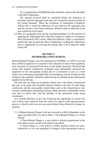 28 TAKING OFF QUANTITIES: 
It is a requirement of CESMM that this should be stated in the Preamble 
to the Bill of Quantities. 
The amount involved shall be calculated before the deduction of 
retentions and the aggregate total must not exceed the amount inserted in 
the Grand Summary. When the Certificate of Substantial Completion 
(Clause 48) is issued the difference (if any) between the aggregate total 
and the amount in the Grand Summary should be paid or deducted in the 
next certificate to be issued. 
6.5 This new paragraph clears up any misunderstandings over the position of 
applying the Adjustment Item when the Contract is subject to a Contracts 
Price Fluctuation (CPF) clause. When the Effective Value is calculated it 
should take into account the effect of deducting or adding the Adjustment 
Item as appropriate in assessing the amount due to the Contractor under 
Clause 60. 
SECTION 7: 
METHOD-RELATED CHARGES 
Method-Related Charges were first introduced in CESMM 1 in 1976. It was felt 
that a different approach was required in the valuation of items where quantities 
were increased or decreased from those in the tender document. Research had 
shown that modern construction techniques had substantially increased the 
proportion of the non-quantity related part of a Contractor’s costs to a level 
where it was becoming inequitable both to the Employer and the Contractor that 
changes in the quantities should be valued merely by multiplying the admeasured 
quantity by the bill rate. 
The unit rates are made up of quantity-related costs—the labour, material and 
that part of the plant and overheads directly related to the item of work being 
constructed, and the non-quantity related items such as the transporting to site, 
erection, maintenance, dismantling of plant, cabins and other consumables which 
may have no direct link with the quantity of the permanent works being 
constructed. 
It is sensible therefore to give the Contractor the opportunity to declare the 
cost of those items which he does not wish to be subject to the admeasurement 
process so that his real costs are recovered without being affected by changes in 
quantity. 
7.1 A Method-Related Charge is the sum inserted in a Bill of Quantities in the 
space provided (Class A) and is either a Time-Related Charge or a Fixed 
Charge. 
A Time-Related Charge is a sum which is directly proportional to the 
time taken to carry out the work which is described. 
A Fixed Charge is a sum which is neither quantity-related nor time-related 
but is a set cost regardless of changes in the admeasured work or 
 