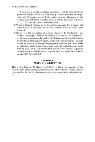 30 TAKING OFF QUANTITIES: 
If there was a significant change in quantity or in the time an item of 
plant was required which was substantially different from that envisaged 
when the Contractor prepared his tender, then an adjustment to the 
Method-Related Charges would be in order and the provisions of Clauses 
52(1), 52(2) and 56(2) would be implemented. 
7.7 Method-Related Charges are to be certified and paid for in exactly the 
same manner as other parts of the work and this should be stated in the 
Preamble. 
7.8 It may be that the method of working stated by the Contractor is not 
adopted (Paragraph 7.5) but in the absence of a variation (see Paragraph 7. 
6) the sum inserted must be paid in full. It is obviously desirable that the 
Contractor and the Engineer agree a method of apportioning the sum each 
month for payment by linking it to progress of a relevant part of the works 
or indeed the whole works. If agreement cannot be reached the sum would 
then be added to the Adjustment Item (which would increase a positive 
Adjustment Item and decrease a negative one) and would be treated as 
described in Paragraph 6.4. 
SECTION 8: 
WORK CLASSIFICATION 
This section lists the 26 classes in CESMM 3. Each class consists of the 
Classification Tables containing three divisions of descriptive features and four 
types of rules. See Section 3 for details on the application of the tables and rules. 
 