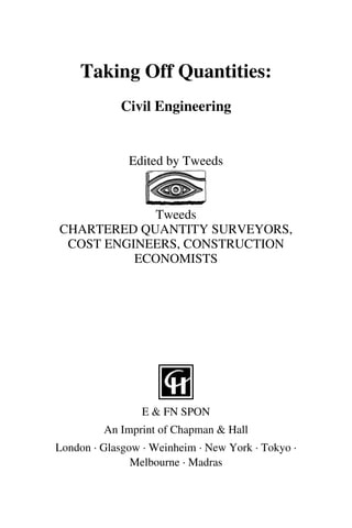 Taking Off Quantities: 
Civil Engineering 
Edited by Tweeds 
Tweeds 
CHARTERED QUANTITY SURVEYORS, 
COST ENGINEERS, CONSTRUCTION 
ECONOMISTS 
E & FN SPON 
An Imprint of Chapman & Hall 
London · Glasgow · Weinheim · New York · Tokyo · 
Melbourne · Madras 
 