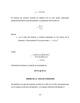 105
MPasu 39.0=υ
El refuerzo de cortante consiste en estribos N°4 en dos ramas, dispuestos
perpendicularmente al eje del pedestal. La separación entre éstos es:
psu
yv
l
fA
s
υ
φ
=
Donde:
vA : es el área del refuerzo a cortante expresada en mm dentro de la
distancia s. Para estribos N°3 en dos ramas .142 2
mmAv =
Luego:
( )( )
( )( )mmMPa
MPamm
s
30039.0
42014285.0 2
=
mms 433=
Finalmente el refuerzo a cortante en el pedestal es:
4E N°3 @ 40 cm
DISEÑO DE LA VIGA DE FUNDACIÓN
Se diseñará una viga de fundación de 400 mm x 400 mm (>L/40), proyectada para
unir la zapata concéntrica del ejemplo 1 y la zapata medianera del ejemplo 2.
 