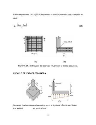 111
En las expresiones (59) y (60) q representa la presión promedia bajo la zapata, es
decir:
( )
2
qq
q minmax +
= (61)
(a) (b)
FIGURA 24. Distribución del acero de refuerzo en la zapata esquinera.
EJEMPLO DE ZAPATA ESQUINERA.
Se desea diseñar una zapata esquinera con la siguiente información básica:
P = 933 kN mv = 0.1 N/mm2
 