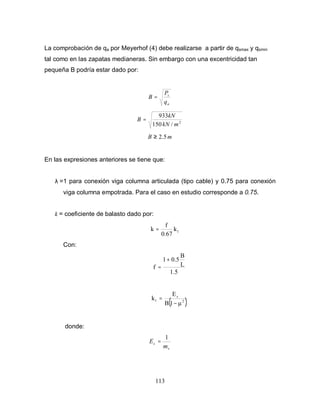 113
La comprobación de qa por Meyerhof (4) debe realizarse a partir de qsmax y qsmin
tal como en las zapatas medianeras. Sin embargo con una excentricidad tan
pequeña B podría estar dado por:
a
s
q
P
B =
2
/150
933
mkN
kN
B =
mB 5.2≥
En las expresiones anteriores se tiene que:
λ =1 para conexión viga columna articulada (tipo cable) y 0.75 para conexión
viga columna empotrada. Para el caso en estudio corresponde a 0.75.
k = coeficiente de balasto dado por:
1k
0.67
f
k =
Con:
1.5
L
B
0.51
f
+
=
( )2
s
1
1B
E
k
−
=
donde:
v
s
m
E
1
=
 