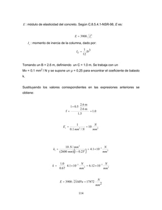114
E : módulo de elasticidad del concreto. Según C.8.5.4.1-NSR-98, E es:
cfE ′= 3900
cI : momento de inercia de la columna, dado por:
3
12
1
lbcI =
Tomando un B = 2.6 m, definiendo un C = 1.0 m. Se trabaja con un
Mv = 0.1 mm2
/ N y se supone un µ = 0.25 para encontrar el coeficiente de balasto
k.
Sustituyendo los valores correspondientes en las expresiones anteriores se
obtiene:
1.0
1.5
m2.6
m2.6
0.51
f =






+
=
22
10
/1.0
1
mm
N
Nmm
Es ==
( ) 3
3
2
2
1 101.4
25.01)2600(
/10
mm
N
mm
mmN
k −
×=
−
=
3
3
3
3
1012.6101.4
67.0
0.1
mm
N
mm
N
k −−
×=×





=
2
17872213900
mm
N
MPaE ==
 