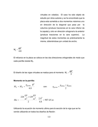 122
virtuales en voladizo. El caso ha sido objeto de
estudio por otros autores y se ha encontrado que la
placa esta sometida a dos momentos máximos uno
en dirección de la diagonal que pasa por la
columna (produce tracciones en la cara inferior de
la zapata) y otro en dirección ortogonal a la anterior
(produce tracciones en la cara superior). La
magnitud de estos momentos es prácticamente la
misma, obteniéndose por unidad de ancho.
4.8
qB
M
2
p
=
El refuerzo en la placa se coloca en las dos direcciones ortogonales de modo que
cada parrilla resista Mp.
El diseño de las vigas virtuales se realiza para el momento:
3
qB
M
3
v =
Momento en la parrilla:
8.4
3
Bq
MM
prom
PL
⋅
== con:
2
uminumax
prom
qq
q
+
=
mkNm
kN
m
kN
Mu .907
8.4
9.2
2
129228 322
=⋅






+
=
Utilizando la ecuación de momento ultimo para la sección de la viga que se ha
venido utilizando en todos los diseños de flexión:
 