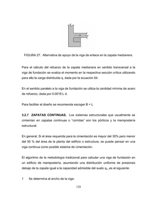 128
FIGURA 27. Alternativa de apoyo de la viga de enlace en la zapata medianera.
Para el cálculo del refuerzo de la zapata medianera en sentido transversal a la
viga de fundación se evalúa el momento en la respectiva sección crítica utilizando
para ello la carga distribuida q, dada por la ecuación 64.
En el sentido paralelo a la viga de fundación se utiliza la cantidad mínima de acero
de refuerzo, dada por 0.0018 L d.
Para facilitar el diseño se recomienda escoger B = L
3.2.7 ZAPATAS CONTINUAS. Los sistemas estructurales que usualmente se
cimientan en zapatas continuas o “corridas” son los pórticos y la mampostería
estructural.
En general, Si el área requerida para la cimentación es mayor del 30% pero menor
del 50 % del área de la planta del edificio o estructura, se puede pensar en una
viga continua como posible sistema de cimentación.
El algoritmo de la metodología tradicional para calcular una viga de fundación en
un edificio de mampostería, asumiendo una distribución uniforme de presiones
debajo de la zapata igual a la capacidad admisible del suelo qa ,es el siguiente:
1 Se determina el ancho de la viga:
 