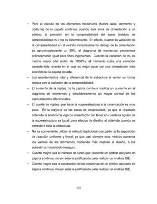 132
• Para el cálculo de los elementos mecánicos (fuerza axial, momento y
cortante) de la zapata continua, cuando ésta sirve de cimentación a un
pórtico, la precisión en la compresibilidad del suelo (módulo de
compresibilidad mv), no es determinante. En efecto, cuando la variación de
la compresibilidad en el estrato inmediatamente debajo de la cimentación
es aproximadamente un 50%, el diagrama de momentos permanece
prácticamente igual para fines ingenieriles. Cuando la variación de mv es
mucho mayor (del orden de 1000%), el momento sufre una variación
considerable, evento en el cual es mejor optar por una cimentación más
económica: la zapata aislada.
• Los asentamientos total y diferencial de la estructura si varían en forma
directa con la variación de la compresibilidad.
• El aumento de la rigidez de la zapata continua implica un aumento en el
diagrama de momentos y simultáneamente un mayor control de los
asentamientos diferenciales.
• El aporte de rigidez que hace la superestructura a la cimentación es muy
poca. En la mayoría de los casos es despreciable, ya que el resultado
obtenido al analizar la viga de cimentación sin tener en cuenta la rigidez de
la superestructura es igual, para efectos de diseño, al obtenido cuando se
considera toda la estructura.
• No es conveniente utilizar el método tradicional que parte de la suposición
de reacción uniforme y lineal, ya que casi siempre este método aumenta
los valores de los momentos, haciendo más costoso el diseño, o los
subestima, haciéndolo inseguro.
• Cuanto mayor sea el número de luces que presente un pórtico apoyado en
zapata continua, mayor será la justificación para realizar un análisis ISE.
• Cuanto mayor sea la separación de las columnas de un pórtico apoyado en
zapata continua, mayor será la justificación para realizar un análisis ISE.
 