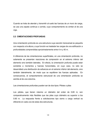 14
Cuando se trata de atender y transmitir al suelo las fuerzas de un muro de carga,
se usa una zapata continua o corrida, cuyo comportamiento es similar al de una
viga.
2.2 CIMENTACIONES PROFUNDAS
Una cimentación profunda es una estructura cuya sección transversal es pequeña
con respecto a la altura y cuya función es trasladar las cargas de una edificación a
profundidades comprendidas aproximadamente entre 4 m y 40 m.
A diferencia de las cimentaciones superficiales, en una cimentación profunda, no
solamente se presentan reacciones de compresión en el extremo inferior del
elemento sino también laterales. En efecto, la cimentación profunda puede estar
sometida a momentos y fuerzas horizontales, en cuyo caso, no solo se
desarrollará una distribución de esfuerzos en el extremo inferior del elemento, sino
también lateralmente, de modo que se equilibren las fuerzas aplicadas. En
consecuencia, el comportamiento estructural de una cimentación profunda se
asimila al de una columna.
Las cimentaciones profundas pueden ser de dos tipos: Pilotes o pilas
Los pilotes, que tienen máximo un diámetro del orden de 0.80 m, son
comparativamente más flexibles que las pilas cuyo diámetro es superior a los
0.80 m. La respuesta frente a solicitaciones tipo sismo o carga vertical es
diferente en cada una de estas dos estructuras.
 