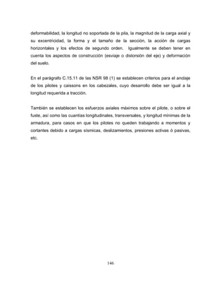 146
deformabilidad, la longitud no soportada de la pila, la magnitud de la carga axial y
su excentricidad, la forma y el tamaño de la sección, la acción de cargas
horizontales y los efectos de segundo orden. Igualmente se deben tener en
cuenta los aspectos de construcción (esviaje o distorsión del eje) y deformación
del suelo.
En el parágrafo C.15.11 de las NSR 98 (1) se establecen criterios para el anclaje
de los pilotes y caissons en los cabezales, cuyo desarrollo debe ser igual a la
longitud requerida a tracción.
También se establecen los esfuerzos axiales máximos sobre el pilote, o sobre el
fuste, así como las cuantías longitudinales, transversales, y longitud mínimas de la
armadura, para casos en que los pilotes no queden trabajando a momentos y
cortantes debido a cargas sísmicas, deslizamientos, presiones activas ó pasivas,
etc.
 