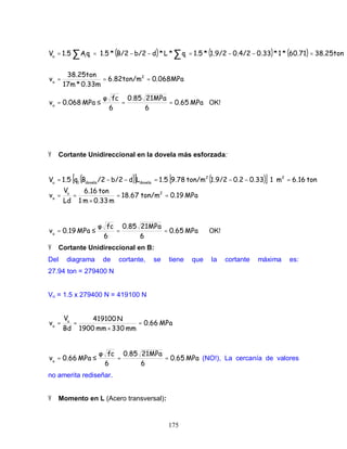 175
( ) ( ) ( )
0.068MPa6.82ton/m
0.33m*17m
38.25ton
38.25ton60.71*1*0.330.4/21.9/2*1.5q*L*db/2B/2*1.5qA1.5V
2
u
iiiu
===
=−−=−−⋅== ∑∑
MPa0.65
6
21MPa0.85
6
fc
MPa0.068u
==≤= OK!
Ÿ Cortante Unidireccional en la dovela más esforzada:
( )[ ] ( )[ ]
MPa0.19ton/m18.67
m0.33m1
ton6.16
Ld
V
ton6.16m10.330.21.9/2ton/m9.781.5Ldb/2/2Bq1.5V
2u
u
22
doveladovela1u
==
×
==
=⋅−−=−−=
MPa0.65
6
21MPa0.85
6
fc
MPa0.19u
==≤= OK!
Ÿ Cortante Unidireccional en B:
Del diagrama de cortante, se tiene que la cortante máxima es:
27.94 ton = 279400 N
Vu = 1.5 x 279400 N = 419100 N
MPa0.66
mm330mm1900
N419100
Bd
Vu
u
=
×
==
MPa0.65
6
21MPa0.85
6
fc
MPa0.66u
==≤= (NO!), La cercanía de valores
no amerita rediseñar.
Ÿ Momento en L (Acero transversal):
 