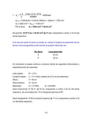 178
Ÿ 2
6
y
s
mm2825
420MPa
N1011.190.106
f
R
A =
××
=
⋅
=
ASmin = 0.0018·B·d = 0.0018×1900mm × 330mm = 1129 mm2
AS = 2825 mm2
> ASmin = 1129 mm2
Por lo tanto: AS = 2825 mm2
= 28.25 cm2
Se pondrán 10 No
6 (AS = 28.40 cm2
) @ 17 cm, empezando a contar a 18 cm del
borde respectivo.
A la hora de poner el acero se tendrá en cuenta la longitud de desarrollo de las
barras y los consiguientes puntos donde se pueden interrumpir así:.
No. Barra Long.desarrollo
6 42 cm
5 35 cm
En conclusión la zapata continua a construir tendrá las siguientes dimensiones y
especificaciones de materiales:
Lado zapata: B = 1.9 m
Longitud zapata: L = 17 m (Dos volados de 0.5 m en los extremos)
Altura: h = 40 cm
Altura efectiva: d = 33 cm
Materiales: f’c = 21 MPa fy = 420 MPa
Acero transversal: 51 No 5 @ 33 cm, empezando a contar a 25 cm del borde
respectivo, de una longitud de 1.9 m incluyendo ganchos a 90º.
Acero longitudinal: 10 No 6 (refuerzo superior) @ 17 cm, empezando a contar a 18
cm del borde respectivo.
 