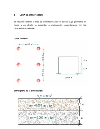 180
2 LOSA DE CIMENTACIÓN
Se requiere diseñar la losa de cimentación para el edificio cuya geometría en
planta y en alzado se presentan a continuación, conjuntamente con las
características del suelo.
Datos iniciales:
Estratigrafía de la cimentación:
 