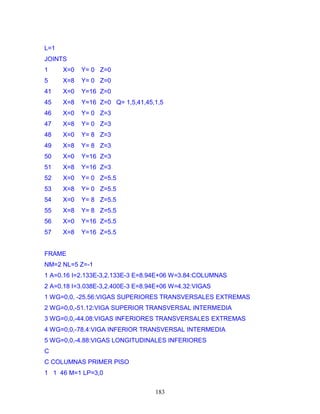 183
L=1
JOINTS
1 X=0 Y= 0 Z=0
5 X=8 Y= 0 Z=0
41 X=0 Y=16 Z=0
45 X=8 Y=16 Z=0 Q= 1,5,41,45,1,5
46 X=0 Y= 0 Z=3
47 X=8 Y= 0 Z=3
48 X=0 Y= 8 Z=3
49 X=8 Y= 8 Z=3
50 X=0 Y=16 Z=3
51 X=8 Y=16 Z=3
52 X=0 Y= 0 Z=5.5
53 X=8 Y= 0 Z=5.5
54 X=0 Y= 8 Z=5.5
55 X=8 Y= 8 Z=5.5
56 X=0 Y=16 Z=5.5
57 X=8 Y=16 Z=5.5
FRAME
NM=2 NL=5 Z=-1
1 A=0.16 I=2.133E-3,2.133E-3 E=8.94E+06 W=3.84:COLUMNAS
2 A=0.18 I=3.038E-3,2.400E-3 E=8.94E+06 W=4.32:VIGAS
1 WG=0,0, -25.56:VIGAS SUPERIORES TRANSVERSALES EXTREMAS
2 WG=0,0,-51.12:VIGA SUPERIOR TRANSVERSAL INTERMEDIA
3 WG=0,0,-44.08:VIGAS INFERIORES TRANSVERSALES EXTREMAS
4 WG=0,0,-78.4:VIGA INFERIOR TRANSVERSAL INTERMEDIA
5 WG=0,0,-4.88:VIGAS LONGITUDINALES INFERIORES
C
C COLUMNAS PRIMER PISO
1 1 46 M=1 LP=3,0
 