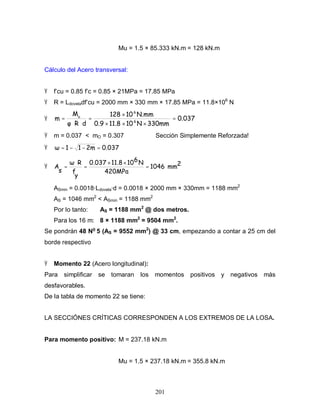 201
Mu = 1.5 × 85.333 kN.m = 128 kN.m
Cálculo del Acero transversal:
Ÿ f’cu = 0.85 f’c = 0.85 × 21MPa = 17.85 MPa
Ÿ R = Ldoveladf’cu = 2000 mm × 330 mm × 17.85 MPa = 11.8×106
N
Ÿ 0.037
330mmN1011.80.9
N.mm10128
dR
M
m 6
6
u
=
×××
×
=
⋅⋅
=
Ÿ m = 0.037 < mO = 0.307 Sección Simplemente Reforzada!
Ÿ 0.0372m11 =−−=
Ÿ 2mm1046
420MPa
N61011.80.037
y
f
R
s
A =
××
=
⋅
=
ASmin = 0.0018·Ldovela·d = 0.0018 × 2000 mm × 330mm = 1188 mm2
AS = 1046 mm2
< ASmin = 1188 mm2
Por lo tanto: AS = 1188 mm2
@ dos metros.
Para los 16 m: 8 × 1188 mm2
= 9504 mm2
.
Se pondrán 48 No
5 (AS = 9552 mm2
) @ 33 cm, empezando a contar a 25 cm del
borde respectivo
Ÿ Momento 22 (Acero longitudinal):
Para simplificar se tomaran los momentos positivos y negativos más
desfavorables.
De la tabla de momento 22 se tiene:
LA SECCIÓNES CRÍTICAS CORRESPONDEN A LOS EXTREMOS DE LA LOSA.
Para momento positivo: M = 237.18 kN.m
Mu = 1.5 × 237.18 kN.m = 355.8 kN.m
 