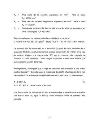 21
Ag = Área bruta de la sección, expresada en mm2
. Para el caso,
Ag = 90000 mm2
.
Ast = Área total del refuerzo longitudinal, expresada en mm2
. Para el caso
Ast = 1136 mm2
.
Fy = Resistencia nominal a la fluencia del acero de refuerzo, expresada en
MPa. Supóngase Fy = 420 MPa.
Remplazando para los valores particulares del ejercicio, se tiene:
C =0.80 x 0.70 x [0.85 x 21 x (3002
– 1136) + 420 x 1136] =1’155.472 N = 116 ton.
De acuerdo con lo expresado en la ecuación (2) para el caso particular de la
ciudad de Medellín, una fuerza sísmica axial de compresión de 116 ton en la viga
de amarre, implica una fuerza axial (Pu) en la columna más cargada de
116/0.05 = 2320 toneladas. Para cargas superiores a este valor tendría que
aumentarse la sección de la viga.
Análogamente, supóngase que la viga de fundación esté sometida a una fuerza
axial de tracción T. En este caso, la resistencia de diseño a fuerza axial de la viga
(despreciando la resistencia a tracción del concreto), está dada por la expresión:
T = 0.90 Fy Ast (5)
T = 0.90 x 420 x 1136 =429.408 N ≈ 43 ton.
Una fuerza axial de tracción de 43 ton actuando sobre la viga de amarre implica
una fuerza axial (Pu) igual a 43/0.05 =860 toneladas sobre la columna más
cargada.
 
