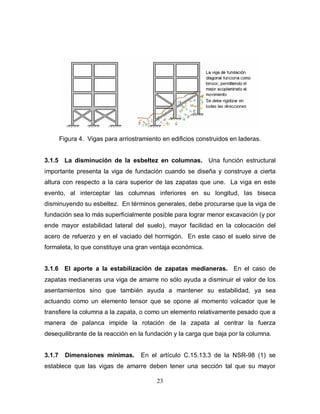 23
Figura 4. Vigas para arriostramiento en edificios construidos en laderas.
3.1.5 La disminución de la esbeltez en columnas. Una función estructural
importante presenta la viga de fundación cuando se diseña y construye a cierta
altura con respecto a la cara superior de las zapatas que une. La viga en este
evento, al interceptar las columnas inferiores en su longitud, las biseca
disminuyendo su esbeltez. En términos generales, debe procurarse que la viga de
fundación sea lo más superficialmente posible para lograr menor excavación (y por
ende mayor estabilidad lateral del suelo), mayor facilidad en la colocación del
acero de refuerzo y en el vaciado del hormigón. En este caso el suelo sirve de
formaleta, lo que constituye una gran ventaja económica.
3.1.6 El aporte a la estabilización de zapatas medianeras. En el caso de
zapatas medianeras una viga de amarre no sólo ayuda a disminuir el valor de los
asentamientos sino que también ayuda a mantener su estabilidad, ya sea
actuando como un elemento tensor que se opone al momento volcador que le
transfiere la columna a la zapata, o como un elemento relativamente pesado que a
manera de palanca impide la rotación de la zapata al centrar la fuerza
desequilibrante de la reacción en la fundación y la carga que baja por la columna.
3.1.7 Dimensiones mínimas. En el artículo C.15.13.3 de la NSR-98 (1) se
establece que las vigas de amarre deben tener una sección tal que su mayor
 