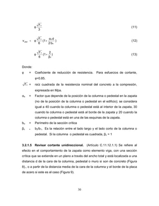 30













β
+φ
α
+φ
φ
<ν
(13))
2
(1
6
f'
(12))
b2
d
(1
6
f'
(11)
3
f'
c
c
o
sc
c
ubd
Donde:
φ = Coeficiente de reducción de resistencia. Para esfuerzos de cortante,
φ=0.85.
cf' = raíz cuadrada de la resistencia nominal del concreto a la compresión,
expresada en Mpa.
αs = Factor que depende de la posición de la columna o pedestal en la zapata
(no de la posición de la columna o pedestal en el edificio); se considera
igual a 40 cuando la columna o pedestal está al interior de la zapata, 30
cuando la columna o pedestal está al borde de la zapata y 20 cuando la
columna o pedestal está en una de las esquinas de la zapata.
bo = Perímetro de la sección crítica
βc = b2/b1, Es la relación entre el lado largo y el lado corto de la columna o
pedestal. Si la columna o pedestal es cuadrada, βc = 1
3.2.1.5 Revisar cortante unidireccional. (Artículo C.11.12.1.1) Se refiere al
efecto en el comportamiento de la zapata como elemento viga, con una sección
crítica que se extiende en un plano a través del ancho total y está localizada a una
distancia d de la cara de la columna, pedestal o muro si son de concreto (Figura
8)., o a partir de la distancia media de la cara de la columna y el borde de la placa
de acero si este es el caso (Figura 9).
 