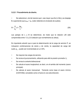49
3.2.2.1 Procedimiento de diseño.
• Se selecciona L de tal manera que L sea mayor que 6e (L>6e) y se despeja
B, suponiendo que qmáx = qa (valor obtenido en el estudio de suelos).
)
L
6e
(1
q
P
B
a
+= (26)
Las parejas de L y B se determinan, de modo que la relación L/B esté
comprendida entre 1.5 y 2.0 (relación que normalmente se utiliza).
Es importante advertir que si para la determinación de la carga de servicio P, se
incluyeron combinaciones de sismo y de viento, la capacidad de carga del
suelo, aq , puede ser incrementada en un 33%.
• Se mayoran las cargas de servicio.
• Se revisa el punzonamiento, utilizando para ello la presión promedia q.
• Se revisa la cortante bidireccional
• Se calcula el acero longitudinal, es decir, en el sentido del momento (acero
principal).
• Se calcula el acero transversal. Teniendo como base el acero mínimo
(0.0018 Bd), concebido como si fuera en una sola dirección.
 
